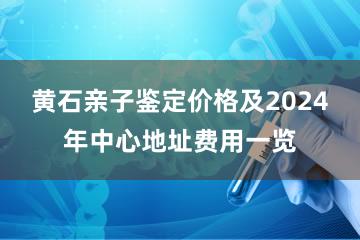 黄石亲子鉴定价格及2024年中心地址费用一览