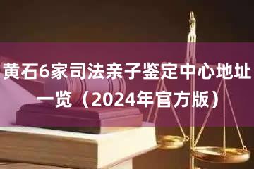 黄石6家司法亲子鉴定中心地址一览（2024年官方版）